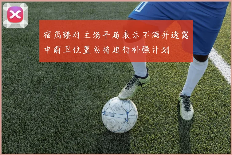 宿茂臻对主场平局表示不满并透露中前卫位置或将进行补强计划