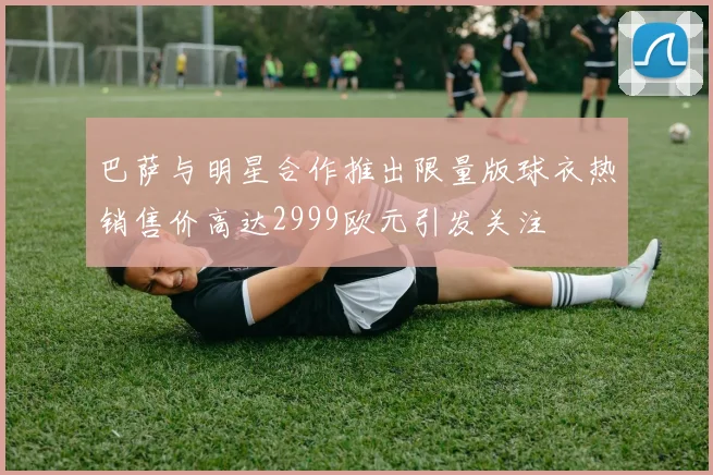 巴萨与明星合作推出限量版球衣热销售价高达2999欧元引发关注