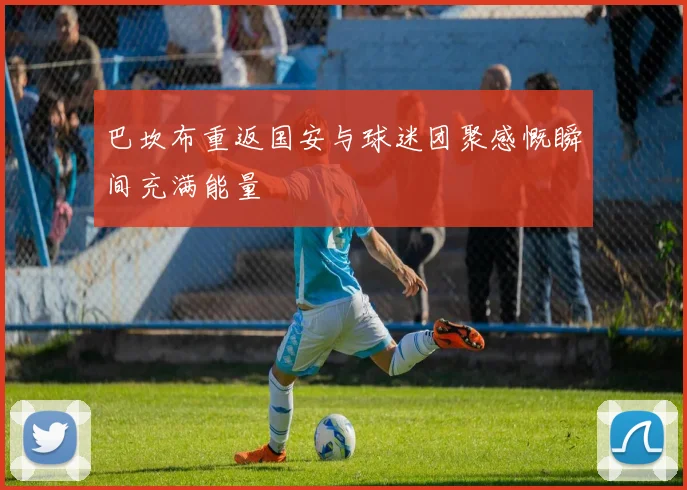 巴坎布重返国安与球迷团聚感慨瞬间充满能量