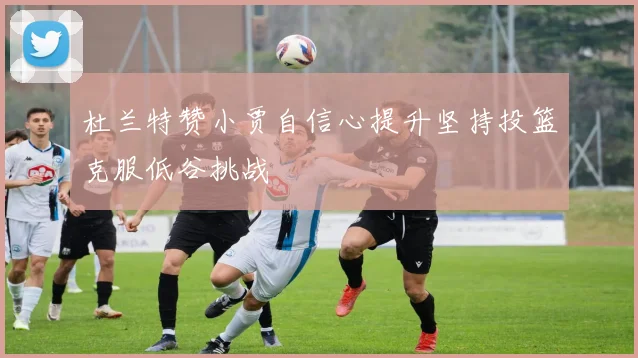 杜兰特赞小贾自信心提升坚持投篮克服低谷挑战