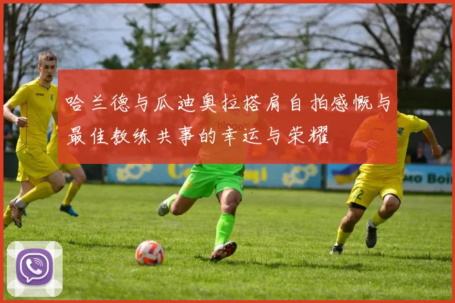 哈兰德与瓜迪奥拉搭肩自拍感慨与最佳教练共事的幸运与荣耀
