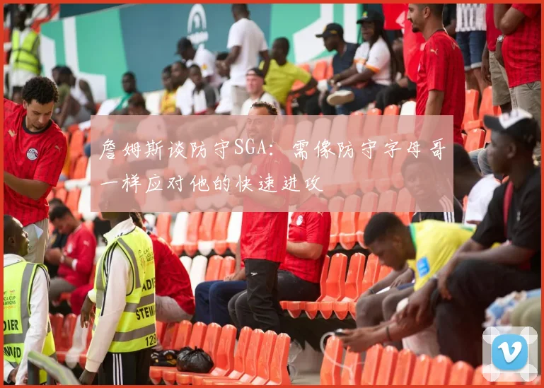 詹姆斯谈防守SGA：需像防守字母哥一样应对他的快速进攻
