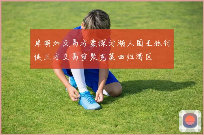 库明加交易方案探讨湖人国王独行侠三方交易重聚克莱回归湾区