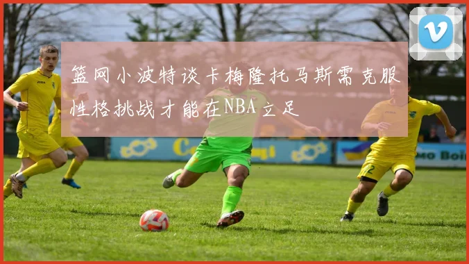篮网小波特谈卡梅隆托马斯需克服性格挑战才能在NBA立足