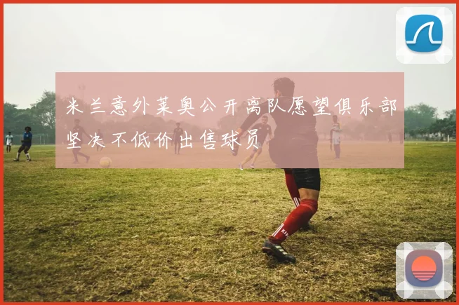 米兰意外莱奥公开离队愿望俱乐部坚决不低价出售球员