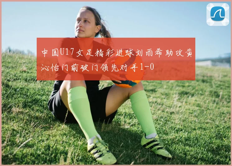 中国U17女足精彩进球刘雨希助攻黄沁怡门前破门领先对手1-0