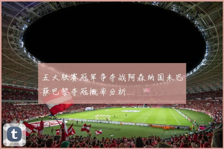 五大联赛冠军争夺战阿森纳国米巴萨巴黎夺冠概率分析