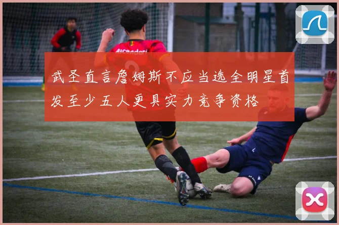 武圣直言詹姆斯不应当选全明星首发至少五人更具实力竞争资格